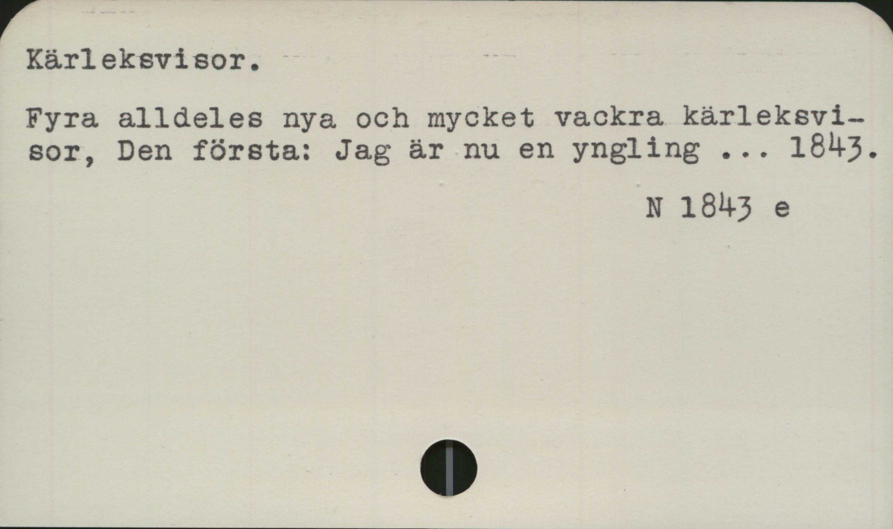Kärleksvisor ﻿Kärleksvisor

Fyra alldeles nya och mycket vackra kärleksvisor, 
Den första: Jag är nu en yngling ... 1843.

N 1843 e